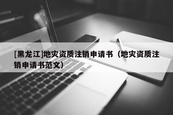 [黑龍江]地災資質(zhì)注銷申請書（地災資質(zhì)注銷申請書范文）