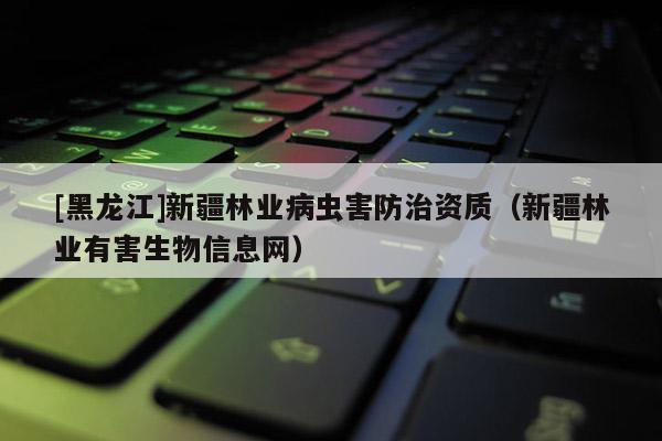 [黑龍江]新疆林業(yè)病蟲害防治資質(zhì)（新疆林業(yè)有害生物信息網(wǎng)）