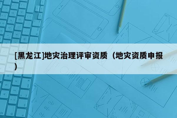 [黑龍江]地災(zāi)治理評(píng)審資質(zhì)（地災(zāi)資質(zhì)申報(bào)）