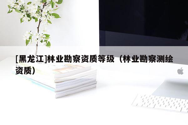 [黑龍江]林業(yè)勘察資質(zhì)等級（林業(yè)勘察測繪資質(zhì)）