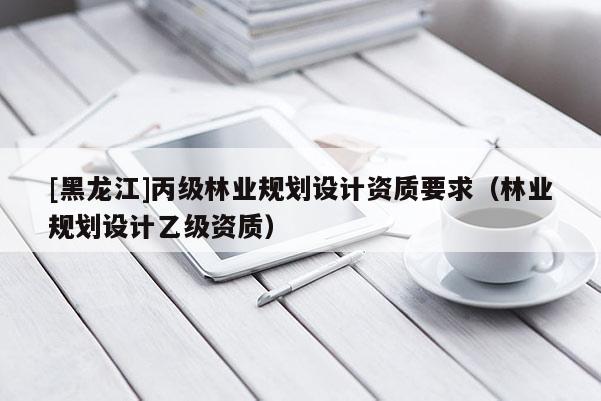 [黑龍江]丙級林業(yè)規(guī)劃設(shè)計資質(zhì)要求（林業(yè)規(guī)劃設(shè)計乙級資質(zhì)）