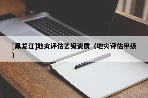[黑龍江]地災(zāi)評(píng)估乙級(jí)資質(zhì)（地災(zāi)評(píng)估甲級(jí)）