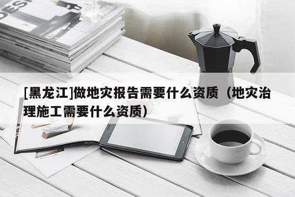 [黑龍江]做地災報告需要什么資質(zhì)（地災治理施工需要什么資質(zhì)）