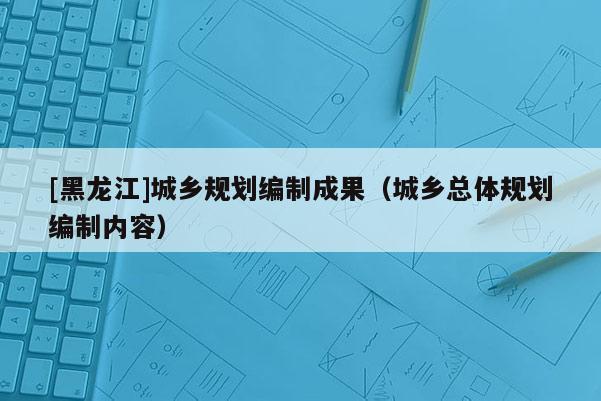 [黑龍江]城鄉(xiāng)規(guī)劃編制成果（城鄉(xiāng)總體規(guī)劃編制內(nèi)容）