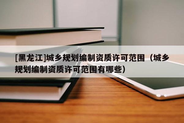 [黑龍江]城鄉(xiāng)規(guī)劃編制資質(zhì)許可范圍（城鄉(xiāng)規(guī)劃編制資質(zhì)許可范圍有哪些）