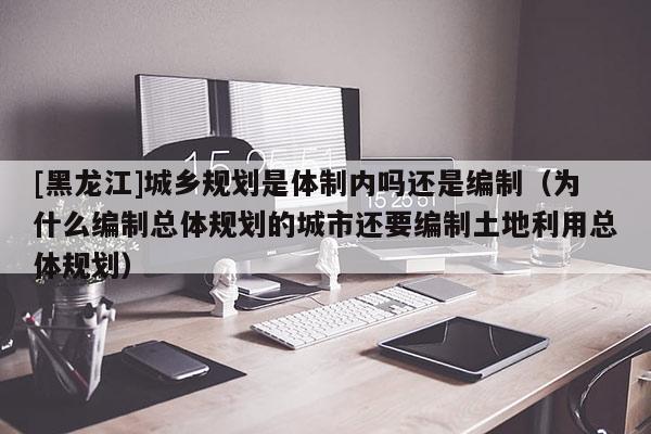 [黑龍江]城鄉(xiāng)規(guī)劃是體制內(nèi)嗎還是編制（為什么編制總體規(guī)劃的城市還要編制土地利用總體規(guī)劃）