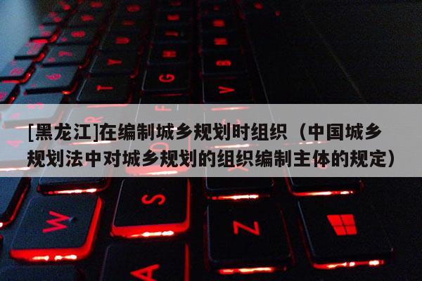 [黑龍江]在編制城鄉(xiāng)規(guī)劃時(shí)組織（中國(guó)城鄉(xiāng)規(guī)劃法中對(duì)城鄉(xiāng)規(guī)劃的組織編制主體的規(guī)定）