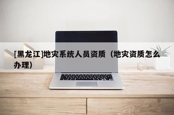 [黑龍江]地災系統(tǒng)人員資質(zhì)（地災資質(zhì)怎么辦理）