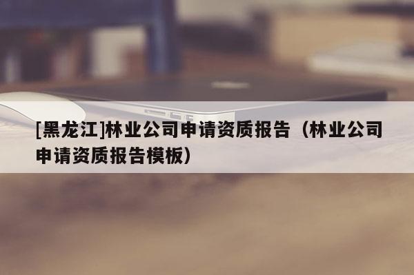 [黑龍江]林業(yè)公司申請資質報告（林業(yè)公司申請資質報告模板）