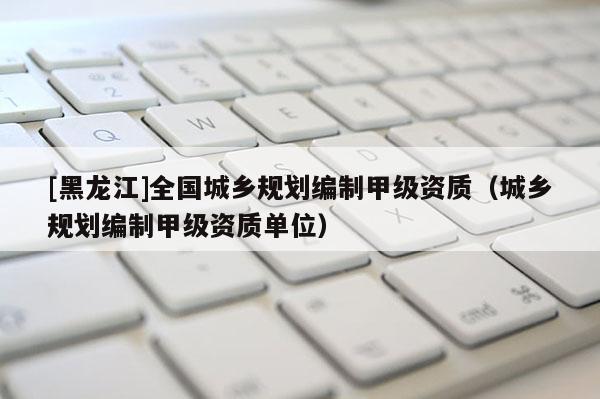 [黑龍江]全國城鄉(xiāng)規(guī)劃編制甲級(jí)資質(zhì)（城鄉(xiāng)規(guī)劃編制甲級(jí)資質(zhì)單位）