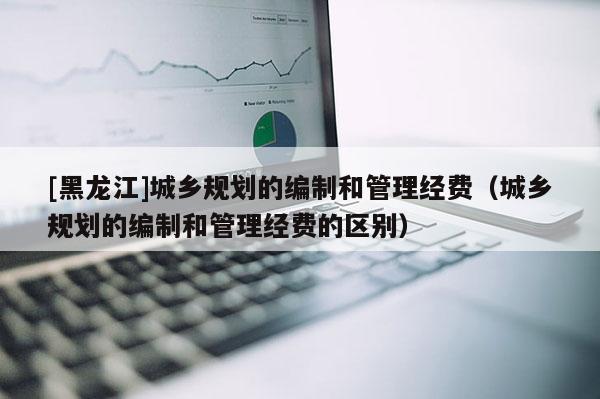 [黑龍江]城鄉(xiāng)規(guī)劃的編制和管理經(jīng)費（城鄉(xiāng)規(guī)劃的編制和管理經(jīng)費的區(qū)別）