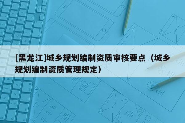 [黑龍江]城鄉(xiāng)規(guī)劃編制資質(zhì)審核要點(diǎn)（城鄉(xiāng)規(guī)劃編制資質(zhì)管理規(guī)定）