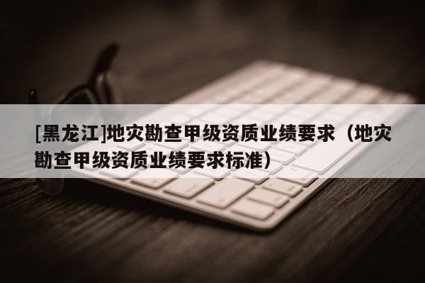 [黑龍江]地災(zāi)勘查甲級資質(zhì)業(yè)績要求（地災(zāi)勘查甲級資質(zhì)業(yè)績要求標(biāo)準(zhǔn)）