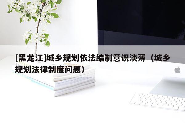 [黑龍江]城鄉(xiāng)規(guī)劃依法編制意識淡?。ǔ青l(xiāng)規(guī)劃法律制度問題）