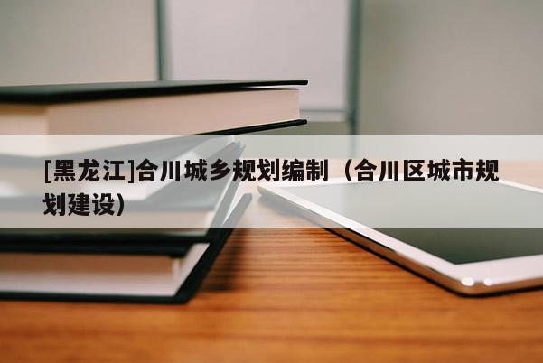 [黑龍江]合川城鄉(xiāng)規(guī)劃編制（合川區(qū)城市規(guī)劃建設）