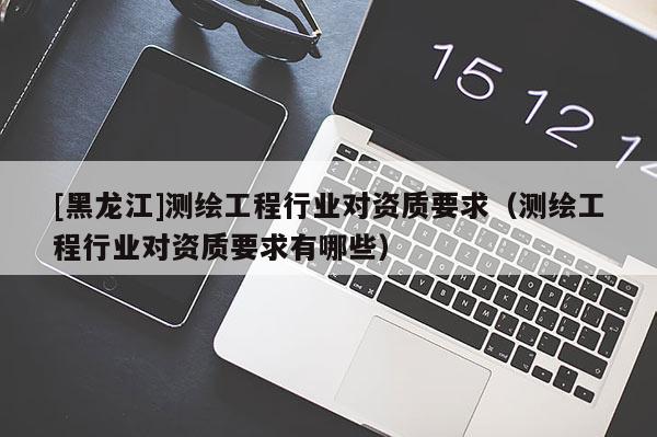 [黑龍江]測繪工程行業(yè)對資質(zhì)要求（測繪工程行業(yè)對資質(zhì)要求有哪些）