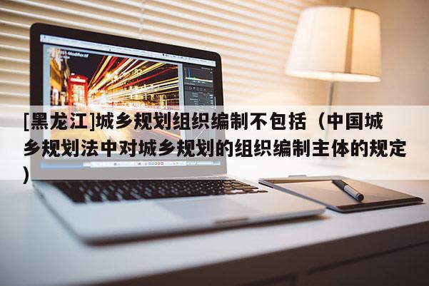 [黑龍江]城鄉(xiāng)規(guī)劃組織編制不包括（中國(guó)城鄉(xiāng)規(guī)劃法中對(duì)城鄉(xiāng)規(guī)劃的組織編制主體的規(guī)定）