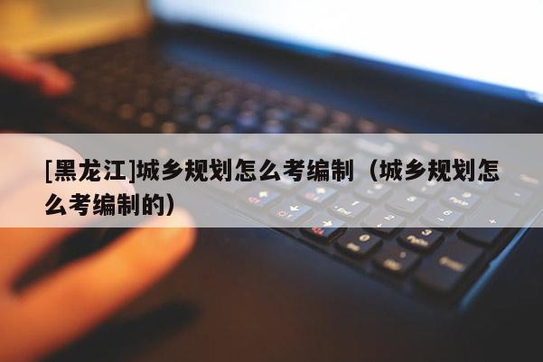 [黑龍江]城鄉(xiāng)規(guī)劃怎么考編制（城鄉(xiāng)規(guī)劃怎么考編制的）