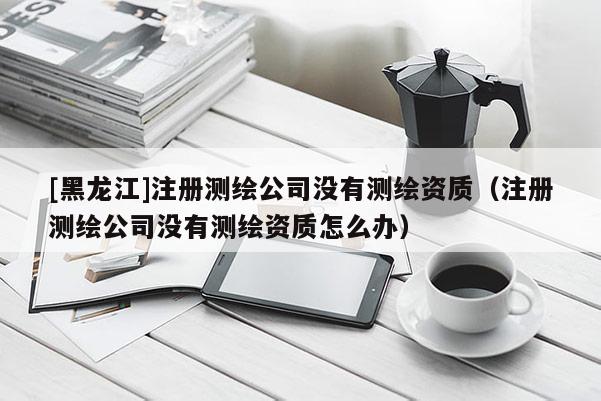 [黑龍江]注冊測繪公司沒有測繪資質（注冊測繪公司沒有測繪資質怎么辦）