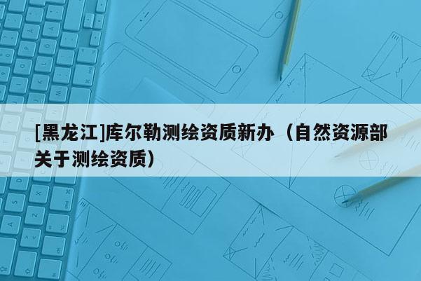 [黑龍江]庫爾勒測繪資質(zhì)新辦（自然資源部關(guān)于測繪資質(zhì)）