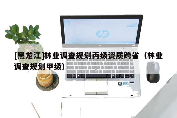 [黑龍江]林業(yè)調(diào)查規(guī)劃丙級(jí)資質(zhì)跨?。謽I(yè)調(diào)查規(guī)劃甲級(jí)）