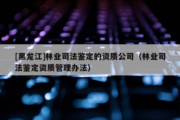 [黑龍江]林業(yè)司法鑒定的資質(zhì)公司（林業(yè)司法鑒定資質(zhì)管理辦法）