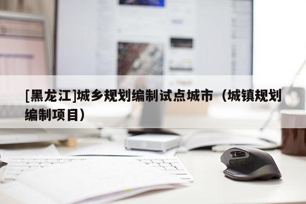 [黑龍江]城鄉(xiāng)規(guī)劃編制試點(diǎn)城市（城鎮(zhèn)規(guī)劃編制項(xiàng)目）