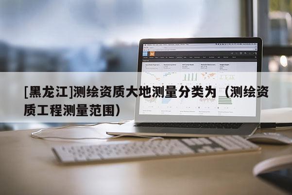 [黑龍江]測(cè)繪資質(zhì)大地測(cè)量分類為（測(cè)繪資質(zhì)工程測(cè)量范圍）