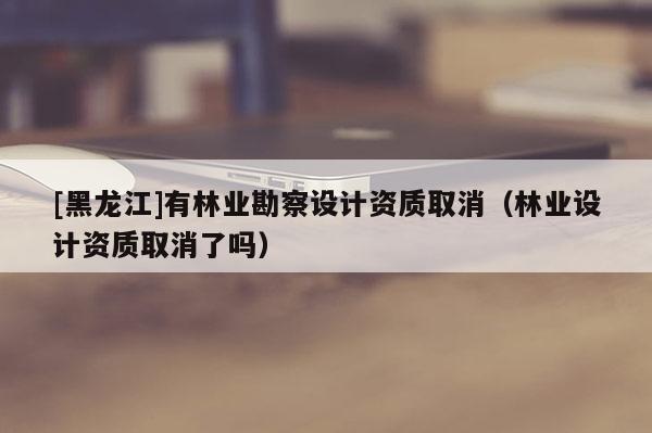 [黑龍江]有林業(yè)勘察設(shè)計(jì)資質(zhì)取消（林業(yè)設(shè)計(jì)資質(zhì)取消了嗎）