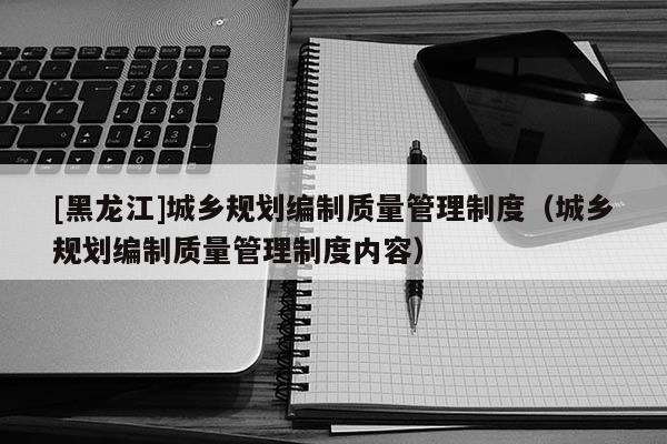 [黑龍江]城鄉(xiāng)規(guī)劃編制質(zhì)量管理制度（城鄉(xiāng)規(guī)劃編制質(zhì)量管理制度內(nèi)容）