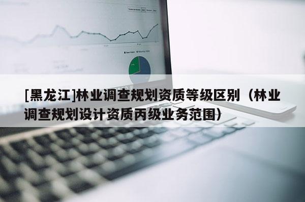 [黑龍江]林業(yè)調(diào)查規(guī)劃資質(zhì)等級區(qū)別（林業(yè)調(diào)查規(guī)劃設(shè)計資質(zhì)丙級業(yè)務(wù)范圍）