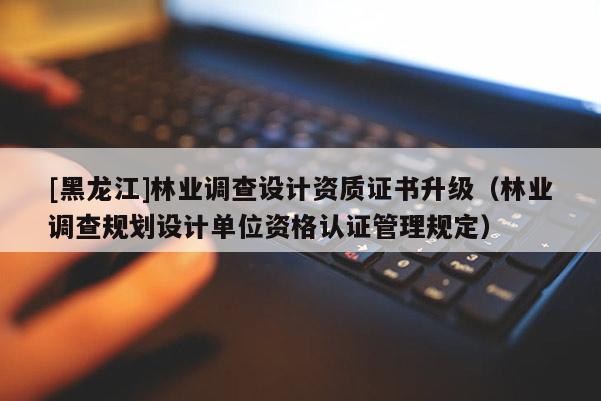 [黑龍江]林業(yè)調(diào)查設(shè)計資質(zhì)證書升級（林業(yè)調(diào)查規(guī)劃設(shè)計單位資格認證管理規(guī)定）