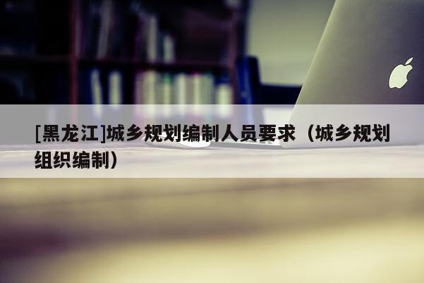 [黑龍江]城鄉(xiāng)規(guī)劃編制人員要求（城鄉(xiāng)規(guī)劃組織編制）