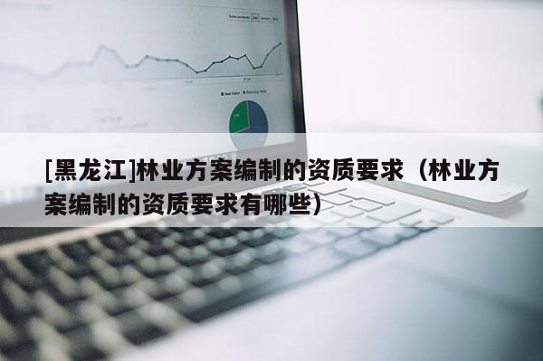 [黑龍江]林業(yè)方案編制的資質(zhì)要求（林業(yè)方案編制的資質(zhì)要求有哪些）