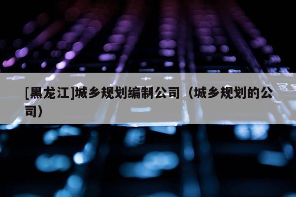 [黑龍江]城鄉(xiāng)規(guī)劃編制公司（城鄉(xiāng)規(guī)劃的公司）