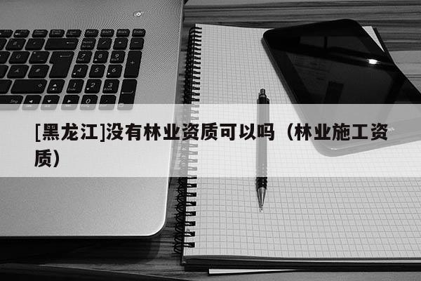 [黑龍江]沒有林業(yè)資質(zhì)可以嗎（林業(yè)施工資質(zhì)）