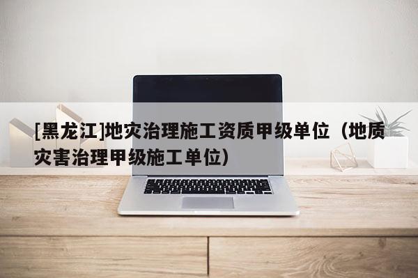 [黑龍江]地災治理施工資質甲級單位（地質災害治理甲級施工單位）