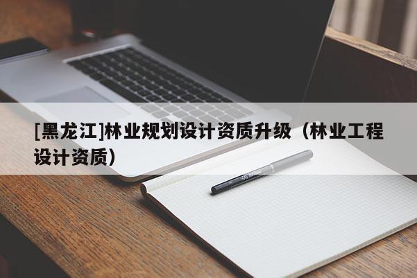 [黑龍江]林業(yè)規(guī)劃設(shè)計資質(zhì)升級（林業(yè)工程設(shè)計資質(zhì)）