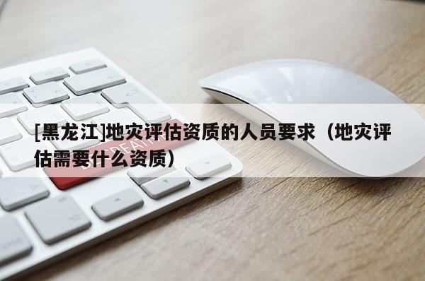 [黑龍江]地災(zāi)評(píng)估資質(zhì)的人員要求（地災(zāi)評(píng)估需要什么資質(zhì)）
