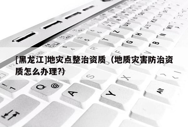 [黑龍江]地災(zāi)點(diǎn)整治資質(zhì)（地質(zhì)災(zāi)害防治資質(zhì)怎么辦理?）