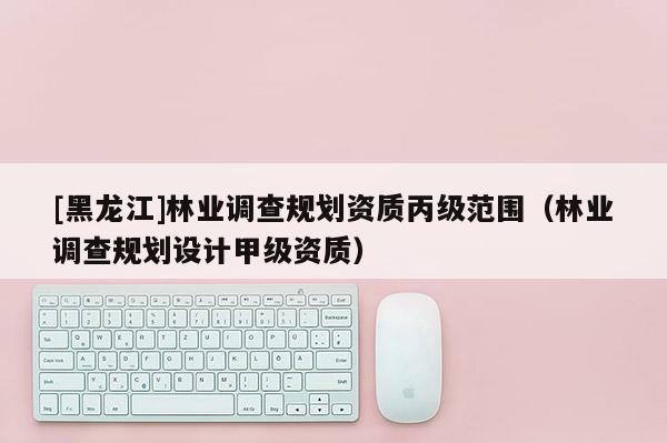 [黑龍江]林業(yè)調(diào)查規(guī)劃資質(zhì)丙級(jí)范圍（林業(yè)調(diào)查規(guī)劃設(shè)計(jì)甲級(jí)資質(zhì)）