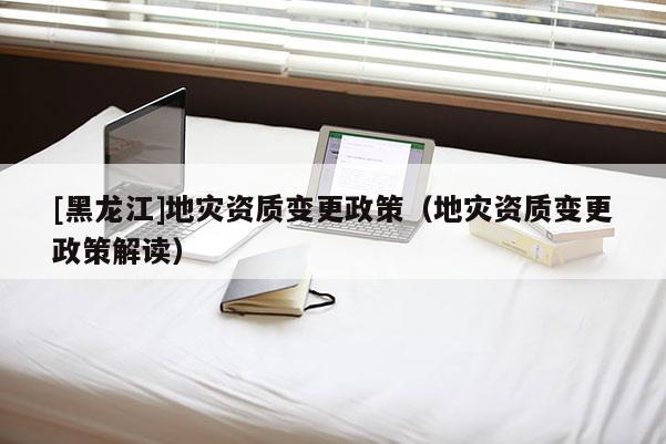 [黑龍江]地災(zāi)資質(zhì)變更政策（地災(zāi)資質(zhì)變更政策解讀）