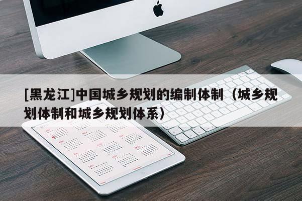 [黑龍江]中國城鄉(xiāng)規(guī)劃的編制體制（城鄉(xiāng)規(guī)劃體制和城鄉(xiāng)規(guī)劃體系）