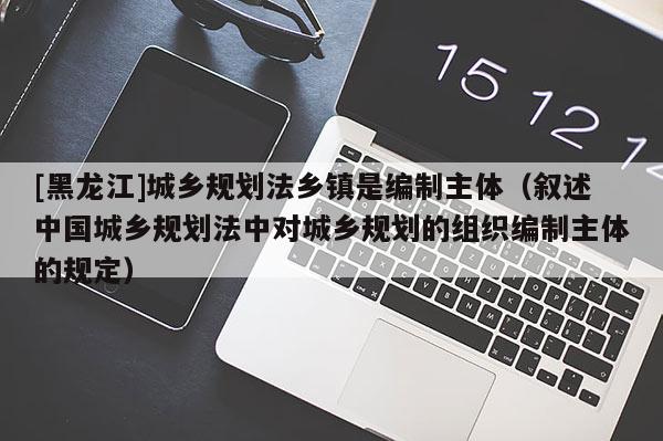 [黑龍江]城鄉(xiāng)規(guī)劃法鄉(xiāng)鎮(zhèn)是編制主體（敘述中國城鄉(xiāng)規(guī)劃法中對城鄉(xiāng)規(guī)劃的組織編制主體的規(guī)定）