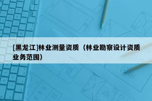 [黑龍江]林業(yè)測(cè)量資質(zhì)（林業(yè)勘察設(shè)計(jì)資質(zhì)業(yè)務(wù)范圍）