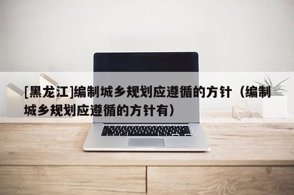 [黑龍江]編制城鄉(xiāng)規(guī)劃應(yīng)遵循的方針（編制城鄉(xiāng)規(guī)劃應(yīng)遵循的方針有）