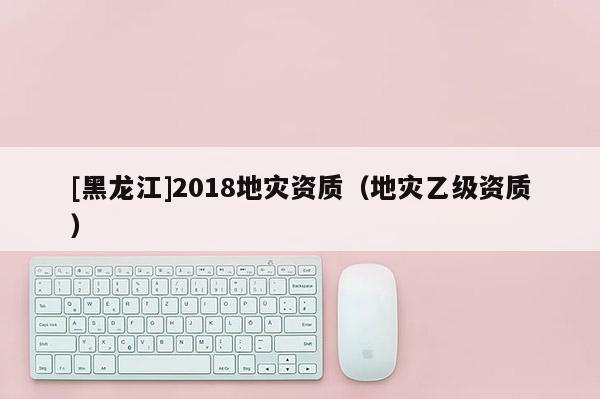 [黑龍江]2018地災資質(zhì)（地災乙級資質(zhì)）