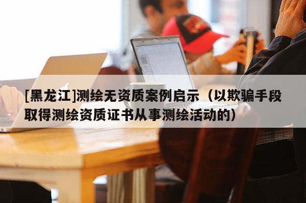 [黑龍江]測繪無資質(zhì)案例啟示（以欺騙手段取得測繪資質(zhì)證書從事測繪活動的）