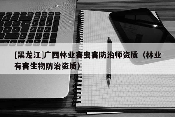 [黑龍江]廣西林業(yè)害蟲害防治師資質(zhì)（林業(yè)有害生物防治資質(zhì)）