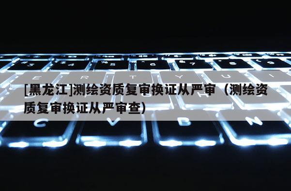 [黑龍江]測繪資質(zhì)復(fù)審換證從嚴(yán)審（測繪資質(zhì)復(fù)審換證從嚴(yán)審查）